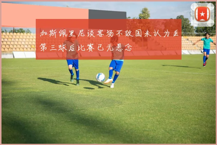 加斯佩里尼谈客场不敌国米认为丢第三球后比赛已无悬念