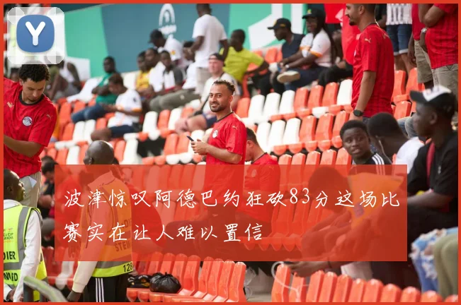 波津惊叹阿德巴约狂砍83分这场比赛实在让人难以置信