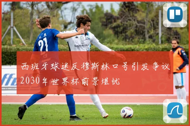 西班牙球迷反穆斯林口号引发争议2030年世界杯前景堪忧