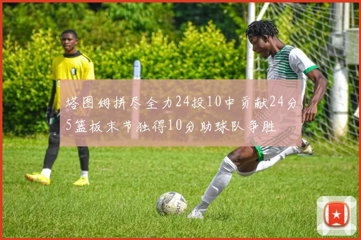 塔图姆拼尽全力24投10中贡献24分5篮板末节独得10分助球队争胜
