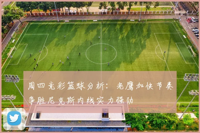周四竞彩篮球分析：老鹰加快节奏争胜尼克斯内线实力强劲