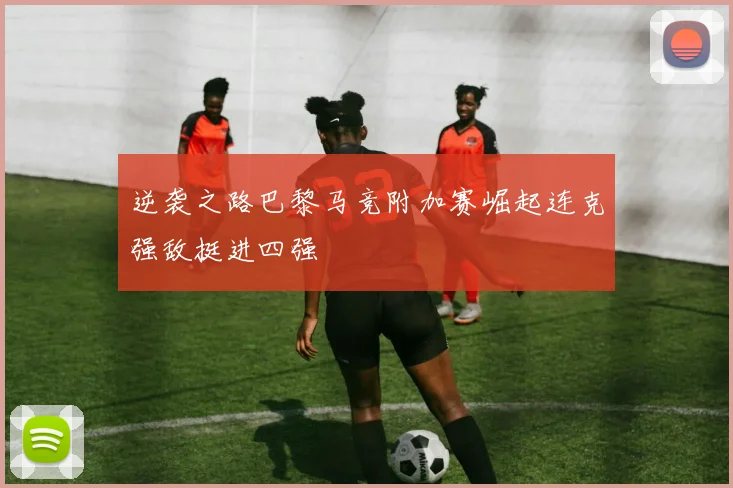 逆袭之路巴黎马竞附加赛崛起连克强敌挺进四强