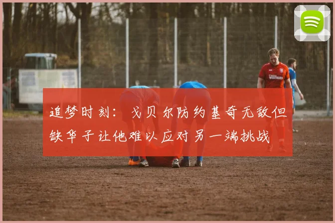 追梦时刻：戈贝尔防约基奇无敌但缺华子让他难以应对另一端挑战