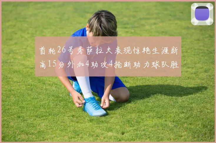 首轮26号秀萨拉夫表现惊艳生涯新高15分外加4助攻4抢断助力球队胜利