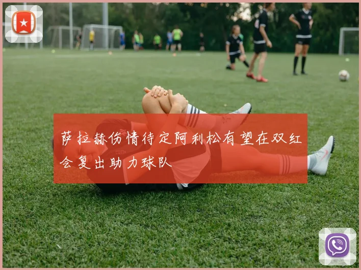 萨拉赫伤情待定阿利松有望在双红会复出助力球队