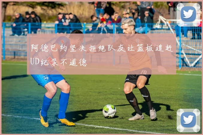 阿德巴约坚决拒绝队友让篮板追赶UD纪录不道德
