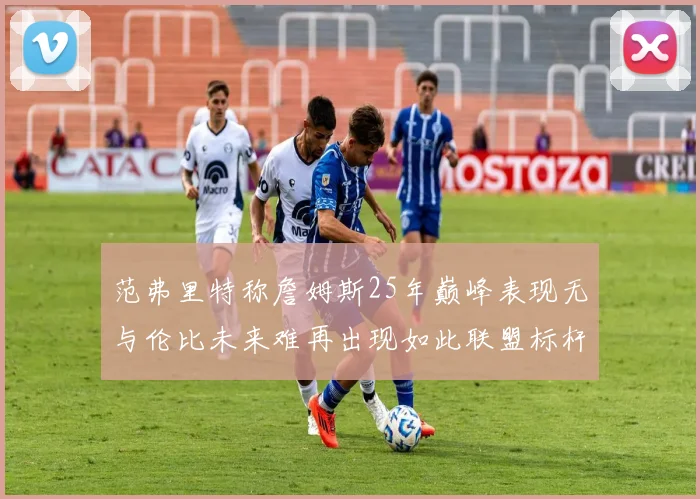 范弗里特称詹姆斯25年巅峰表现无与伦比未来难再出现如此联盟标杆