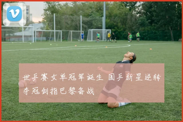 世乒赛女单冠军诞生 国乒新星逆转夺冠剑指巴黎备战