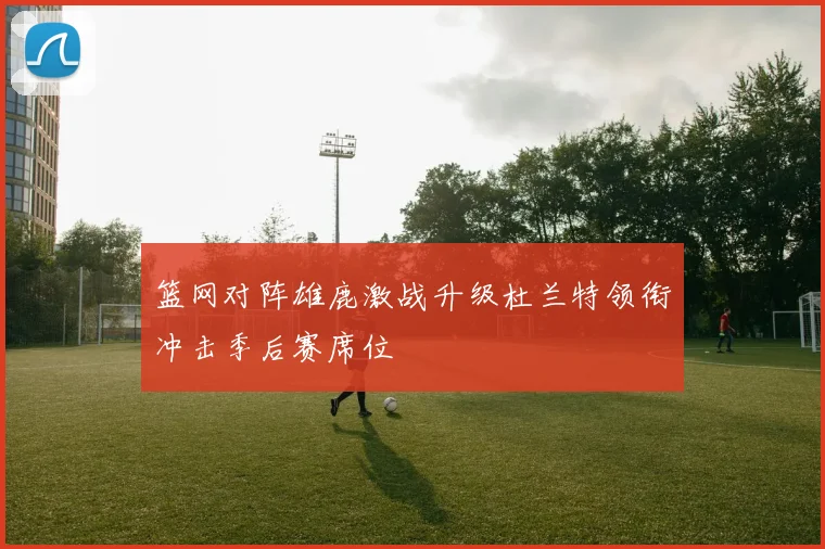 篮网对阵雄鹿激战升级杜兰特领衔冲击季后赛席位