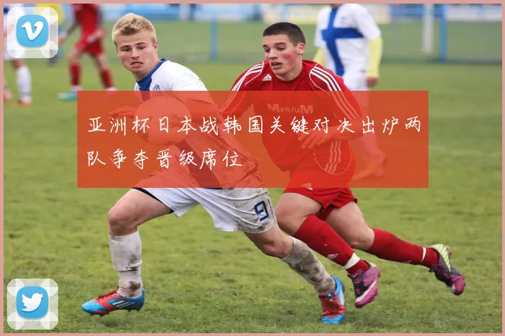 亚洲杯日本战韩国关键对决出炉两队争夺晋级席位